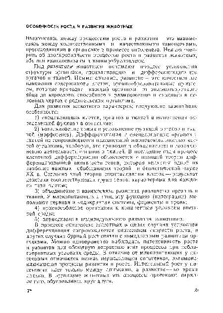 В процессе онтогенеза животных в одних случаях усплсчшая дифференциация сопровождается снижением скорости роста, в других случаях бурный рост связан с замедленным развитием организма. Можно одновременно наблюдать интенсивность роста и развития или обоюдную депрессию этих процессов при неблагоприятных условиях среды. В отличие от млекопитающих у насекомых отмечается резкая периодизация онтогенеза, взаимоисключающая процессы развития и роста. Интенсивный рост у насекомых идет только между линьками, а развитие— во время лмпькп. В организме животных эти .процессы протекают параллельно, обусловливая друг друга.