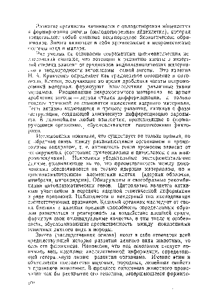 Исследования показали, что существует не только прямая, но и обратная связь между развивающимся организмом и хромосомным аппаратом, т. е. активность генов хромосом зависит от их окружения (состояния нуклеоплазмы и цитоплазмы с их макромолекулами). Накоплены убедительные экспериментальные данные, указывающие на то, что преемственность между поколениями обеспечивается не только ядерным материалом, но и цитоплазматическими элементами клетки (ядерная оболочка, мембрана, митохондрия). Обнаружены и своеобразные рекомбинации цитоплазматических генов. Цитоплазма является активным участником в передаче ядер ной генетической информации в ряде поколений. Наблюдается и неядерный тип наследования соответствующих признаков. Каждый организм наследует от своих близких и далеких предков способность определенным образом развиваться и реагировать на воздействие внешней среды, формируя свои индивидуальные качества, в том числе и особенности, обусловливающие преемственность между поколениями животных данного вида и породы.