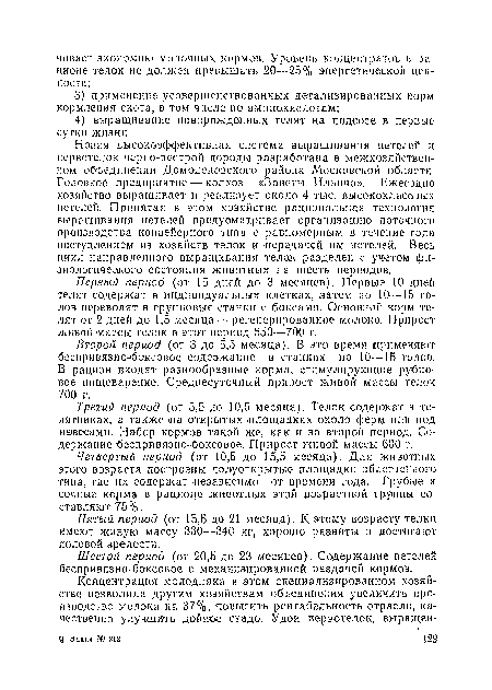 Новая высокоэффективная система выращивания нетелей и первотелок черно-пестрой породы разработана в межхозяиствеи-ном объединении Домодедовского района Московской области. Головное предприятие — колхоз «Заветы Ильича». Ежегодно хозяйство выращивает и реализует около 4 тыс. высоксжласоных нетелей. Принятая в этом хозяйстве рациональная технология выращивания нетелей предусматривает организацию поточного производства конвейерного типа с равномерным в течение года поступлением из хозяйств телок и передачей им нетелей. Весь цикл направленного выращивания тело,к разделен с учетом физиологического состояния животных на шесть периодов.