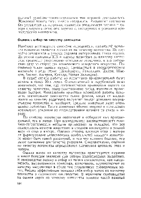 Наиболее достоверным способом определения племенной ценности жпвотпых является оценка их по качеству потомства. Не случайно заводчиков и ученых издавна интересовала такая оценка. До второй половины XIX в. оценку животных по качеству потомства проводили разрозненно отдельные заводчики, и это составляло одну из сторон так называемого заводского искусства. Постепенно такая оценка начала проводиться в государственном масштабе в ряде стран (Швейцария, Голландия, Даппя, Швеция, Англия, Австрия, Канада, Новая Зеландия).