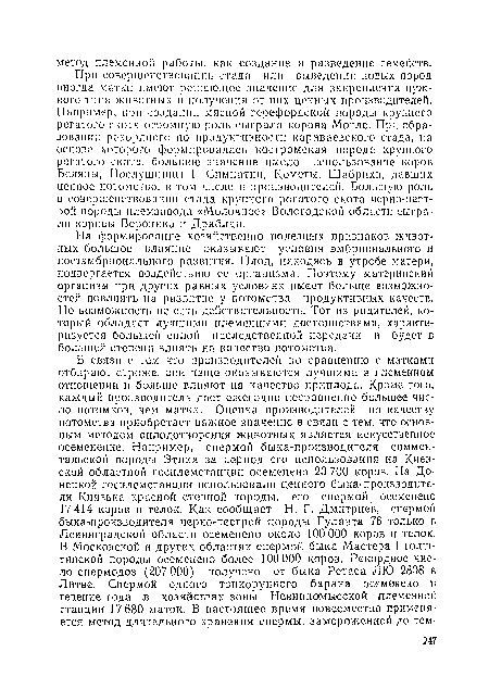 На формирование хозяйственно полезных признаков животных большое влпяпне оказывают условия эмбрионального и постэмбриональпого развития. Плод, находясь в утробе матери, подвергается воздействию се организма. Поэтому материнский организм при других равных условиях имеет больше возможностей повлиять на развитие у потомства продуктивных качеств. Но возможность не есть действительность. Тот из родителей, который обладает лучшими племенными достоинствами, характеризуется большей силой наследственной передачи и будет в большей степени влиять на качество потомства.