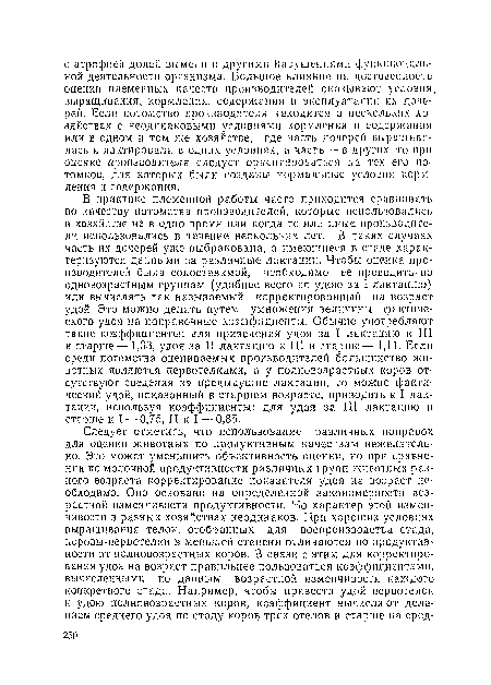 В практике племенной работы часто приходится сравнивать по качеству потомства производителей, которые использовались в хозяйстве не в одно время или когда те или иные производители использовались в течение нескольких лет. В таких случаях часть- их дочерей уже выбракована, а имеющиеся в стаде характеризуются данными за различные лактации. Чтобы оценка производителей была сопоставимой, необходимо ее проводить по одновозрастным группам (удобнее всего по удою за I лактацию) или вычислять так называемый корректированный на возраст удой. Это можно делать путем умножения величины фактического удоя на поправочные коэффициенты. Обычно употребляют такие коэффициенты: для приведения удоя за I лактацию к III и старше— 1,33, удоя за II лактацию к III и старше— 1,11. Если среди потомства оцениваемых производителей большинство животных являются первотелками, а у полновозрастных коров отсутствуют сведения за предыдущие лактации, то можно фактический удой, показанный в старшем возрасте, приводить к I, лактации, используя коэффициенты: для удоя за III лактацию и старше к I — 0,75, II к I — 0,85.