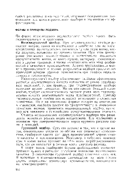 Индивидуальный подбор обеспечивает наиболее эффективное развитие наследственных качеств потомства от умело подобранных родителей, п, как правило, при индивидуальном подборе получают ценное потомство. Но он отличается большой сложностью, требует систематического ведения учета всех индивидуальных качеств значительного числа производителей. Поэтому индивидуальный подбор как основной используют в племенных хозяйствах. Но и на племенных фермах следует по отношению к отдельным, наиболее ценным по продуктивности и племенным качествам маткам применять индивидуальный подбор, па пример для закладки и дальнейшего совершенствования семейств.