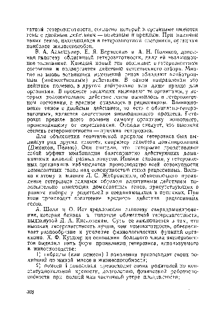 В. А. Альтшулер, Е, Я. Борисенко и А. И. Поляков, дополняя гипотезу облигатной гетерозиготности, дали ей эволюционное толкование. Каждый новый ген возникает в гетерозиготном состоянии и подвергается действию естественного отбора. Многие из вновь возникших изменений генов обладают плейотроп-ным (множественным) действием. В одном направлении это действие полезно, в другом нейтрально или даже вредно для организма. В процессе эволюции выживают те организмы, у которых положительное действие генов выявилось в гетерозиготном состоянии, а вредное оказалось в рецессивном. Возникновение генов с двойным действием, то есть с облигатно-гетеро-зиготным, является следствием эволюционного процесса. Гетерозис прежде всего полезен самому организму животного, происходящему от скрещивания. Отсюда следует, что высокая степень гетерозиготности — причина гетерозиса.