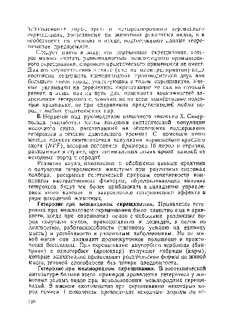 Следует иметь в виду, что переменное скрещивание, которое можно считать разновидностью межпородного промышленного скрещивания, широкого практического применения не имеет. Для его осуществления в стаде (или па племпредприятии) надо постоянно содержать чистопородных производителен двух или большего числа пород, участвующих в таком скрещивании. Ученые указывают на переменное скрещивание не как на готовый рецепт, а лишь как на путь для изыскания возможностей закрепления гетерозиса и, конечно, не по всем хозяйственно полезным признакам, не при спаривании представителей любых пород и любых родительских пар.