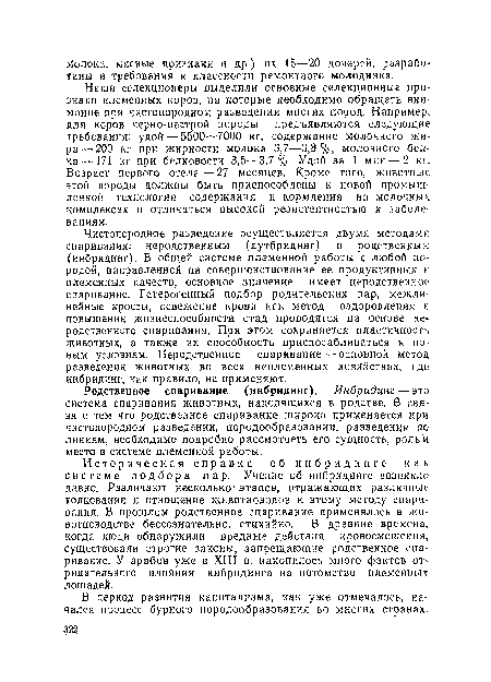 Наши селекционеры выделили основные селекционные признаки племенных коров, на которые необходимо обращать внимание при чистопородном разведении многих пород. Например, для коров черно-пестрой породы предъявляются следующие требования: удой — 5500—7000 кг, содержание молочного жира—200 кг при жирности молока 3,7—3,8 %, молочного белка— 171 кг при белковости 3,5—3,7%. Удой за 1 мин — 2 кг. Возраст первого отела —27 месяцев. Кроме того, животные, этой породы должны быть приспособлены к новой промышленной технологии содержания и кормления на молочных комплексах и отличаться высокой резистентностью к заболеваниям.