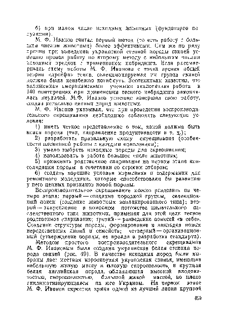 М. Ф. Иванов считал первый метод (то есть работу с большим числом животных) более эффективным. Сам же по ряду причин при выведении украинской степной породы свиней успешно провел работу по второму методу с. небольшим числом исходных предков с применением инбридинга. Если рассматривать схему работы М. Ф. Иванова с точки зрения общей теории «дрейфа» генов, селекционируемая им группа свиней должна была неизбежно погибнуть. Зоотехникам известно, что заложенная американскими учеными аналогичная работа в 140 ¡повторениях при применении тесного, инбридинга закончилась неудачей. М.Ф. Иванов успешно завершил свою работу, создав несколько ценных пород животных.