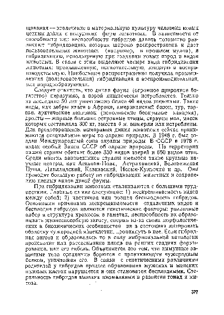 При гибридизации животных сталкиваются с большими трудностями. Главные из них следующие: 1) иескрещиваемость видов между собой; 2) частичная или полная бесплодность гибридов. Основными причинами нескрещиваемости отдаленных видов и бесплодия гибридов являются генетические факторы: различные набор и структура хромосом в гаметах, неспособность их образовывать жизнеспособную зиготу, сперма из-за своих морфологических и биохимических особенностей не в состоянии лизировать оболочку чужеродной яйцеклетки, проникнуть в нее. Если гибридная зигота и образовалась то в силу эмбриональной патологии происходит или рассасывание плода на ранних стадиях формирования, или его гибель. Объясняется это тем, что иммунные защитные тела организма борются с проникающим чужеродным белком, уничтожая его. В связи с генетическими различиями родителей у гибридов процесс образования мужских и женских половых клеток нарушается и они становятся бе плодными. Стерильность гибридов вызвана аномалиями в развитии гонад и митоза.