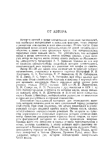 История знаний о почве насчитывает несколько тысячелетий, она изобилует интересными и важными фактами, тесно связана с развитием земледелия и всей цивилизации. Почва всегда была важнейшей естественной производительной силой человеческого общества и давно стала предметом труда. Ею интересовались передовые люди каждой эпохи. Не удивительно, что историей науки о почве занимались многие крупные ученые, среди которых автор на первое место ставит своего учителя по Московскому университету профессора А. А. Ярилова. Однако до сих пор не написано сколько-нибудь подробной истории почвоведения, охватывающей весь период его развития «от альфы до омеги».