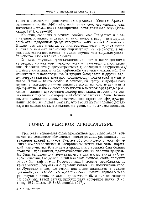 Греческая агрономия была преемницей древневосточной, точно так же сельскохозяйственные знания римлян развивались под влиянием знаний эллинов. Так же обстояло дело с географическими представлениями и восприятием почвы как силы, кормящей человечество. Римлянам в сравнении с греками был больше свойствен практицизм, прагматическая оценка явлений природы. Но было бы неверно утверждать, что у них мы ничего не найдем, кроме советов, что делать с той или иной почвой, чтобы получить от нее больший доход. Конечно, такой аспект преобладал, но яркие мысли Колумеллы о судьбах почвы или поэтические строки Лукреция о том, что земля, как и все, находится в вечном движении, заставляют нас воспринимать римский период в истории науки о почве не как подражательный, а как совершенно самобытный. Такой взгляд присущ ряду историков науки (Бурский, 1937; Olson, 1943; Strzemski, 1947).