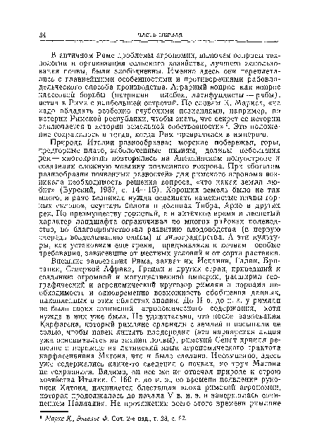 В античном Риме проблемы агрономии, включая вопросы технологии и организации сельского хозяйства, лучшего использования почвы, были злободневны. Именно здесь они переплетались с главнейшими особенностями и противоречиями рабовладельческого способа производства. Аграрный вопрос как вопрос классовой борьбы (патриции — плебеи, латифундисты — рабы), встал в Риме с наибольшей остротой. По словам К. Маркса, «не надо обладать особенно глубокими познаниями, например, по истории Римской республики, чтобы знать, что секрет ее истории заключается в истории земельной собственности» °. Это положение сохранилось и тогда, когда Рим превратился в империю.