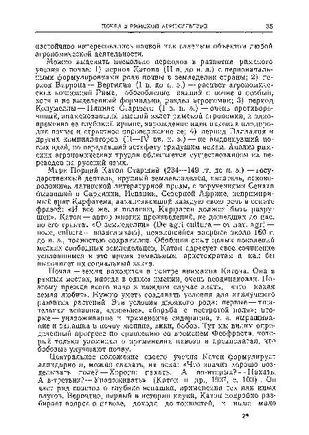 Почва — земля находится в центре внимания Катона. Она в разных местах, иногда в одном имении, очень неодинаковая. Поэтому прежде всего надо в каждом случае знать, «что какая земля любит». Нужно уметь создавать условия для наилучшего развития растений. Эти условия двоякого рода: первые — тщательная вспашка, «двоение», «борьба с пестротой поля»; вторые— унавоживание и применение сидерации, т. е. выращивание и запашка в почву люпина, вики, бобов. Тут мы видим определенный прогресс по сравнению со временем Феофраста, который только упоминал о применении навоза и предполагал, что бобовые улучшают почву.