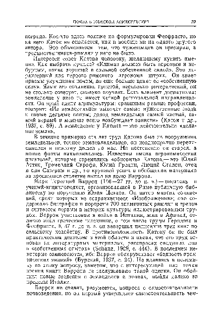 Интересен совет Катона человеку, желающему купить имение. Как выбрать лучшее? «Климат должен быть хорошим и небурным, почва хорошей и сильной собственной силой». Это характерный для первого римского агронома штрих. Он знает приемы улучшения почвы, но еще больше ценит ее «собственную силу». Язык его сочинения простой, несколько риторический, он не столько советует, сколько поучает. Есть элемент догматизма: земледелие у него не имеет четкой региональной направленности. Он ярый адепт агрикультуры: сравнивая разные профессии, говорит: «Из земледельцев выходят самые мужественные люди и самые дельные воины; доход земледельца самый чистый, самый верный и меньше всего возбуждает зависти» (Катон и др., 1937, с. 89). А земледелие у Катона — это действительно «делание земли».