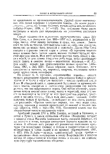 Самый выдающийся мыслитель мусульманского мира Абу Ибн Сина, или Авиценна (ок. 980—1037 гг.), родившийся в Бухаре, писал: «Нет ничего холоднее и суше, чем земля... Земля сама по себе не теплая. Оставленная сама по себе, она холодная» иначе она не может быть плотной и тяжелой». Далее Ибн Сина говорит о строении земной коры и почвы: «В середине земного шара должна быть чистая земля, вполне соответствующая простой природе земли. Над этой землей должна быть земля в смеси с водой, то есть глина. Над этим либо вода, либо преобладает земля (здесь в смысле почва — недостаток перевода.— И. /(.)» Эта земля — основа для существования живых существ» (Ибн-Сина, 1967, с. 243, 252). Таким образом, здесь показано, хотя схематично и неточно, но, вероятно, впервые, положение почвы среди других слоев литосферы.