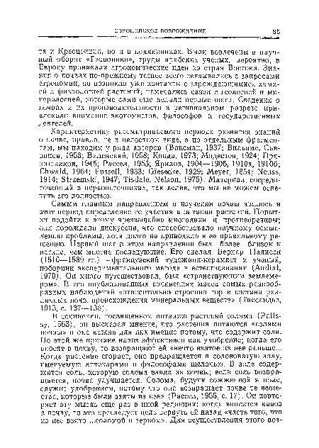 Самым главным направлением в изучении почвы явилось в этот период определение ее участия в питании растений. Попытки подойти к этому чрезвычайно многолики и противоречивы; они порождали дискуссии, что способствовало научному осмыслению проблемы, хотя долго не приводило к ее правильному решению. Первый шаг в этом направлении был более близок к истине, чем многие последующие. Его сделал Бериар Палисси (1510—1589 гг.) —французский художник-керамист и ученый, поборник экспериментального метода в естествознании (Audiat, 1970). Он много путешествовал, был «странствующим землемером». В его опубликованных сочинениях масса самых разнообразных наблюдений «относительно строения гор и состава различных почв, происхождения минеральных веществ» (Тиссаидье, 1913, с. 137—138).