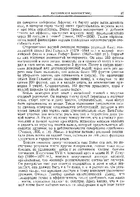 Бойль повторил этот опыт с индийской тыквой и получил сходный результат. Он подверг тыкву сухой перегонке и получил «соль, спирт, землю и даже масло», следовательно, «они могу г быть произведены из воды». Такое толкование результатов опыта явилось отзвуком алхимических заблуждений, которые в это время начали уже терять свою притягательную силу. Ван-Гель-монт упустил два момента: роль воздуха и недостаток двух унций почвы. Э. Рассел по этому поводу пишет, что в опытах с растениями и почвой «легко проглядеть жизненно важные явления н сделать из хороших опытов вывод, который представляется абсолютно здравым, но в действительности совершенно ошибочен» (Рассел, 1955, с. 18). Мысль о водном питании растений отодвигала роль почвы на задний план, оставляя за ней лишь функцию хранителя и передатчика влаги.