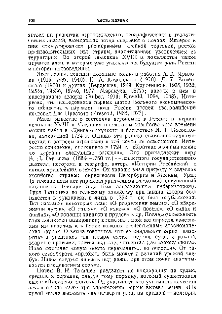 Мало известно о состоянии агрономии в России в первой половине XVIII в. Сведения о сельском хозяйстве того времени можно найти в «Книге о скудости и богатстве» И. Т. Посошко-ва, датируемой 1724 г. Однако эта работа социально-экономическая и вопросы агрономии в ней почти не освещаются. Интересно сочинение, написанное в 1724 г., «Краткие экономические до деревни следующие записки». Оно принадлежит перу В. Н. Татищева (1686—1750 гг.)—известного государственного деятеля, историка и географа, автора «Истории Российской с самых древнейших времен». Он хорошо знал природу и сельское хозяйство страны: окрестности Петербурга и Москвы, Урал (в течение пяти лет управлял уральскими заводами), засушливый юго-восток (четыре года был астраханским губернатором). Груд Татищева по сельскому хозяйству при жизни автора был известен в рукописях, и лишь в 1852 г. он был опубликован. Вот название некоторых глав: «О разделении земли», «О збере-жении лугов», «О пашне», «О навозе», «О посеве», «О садах и пчелах», «О копании каналов и прудов» и др. Последовательность глав логически выдержана; примерно такой же порядок изложения мы находим и в более поздних отечественных агрономических трудах. О земле говорится, что ее «надлежит верно измерять» и разделять «на четыре части: первая будет с рожыо, вторая с яровыми, третья под пар, четвертая для выгону скота». Надо ежегодно «оную землю переменять... по очереди». От такого севооборота «прибыль быть может и великий урожай хлебу». Навоз следует вносить под рожь, при этом почва «напитывается плодоносным соком».