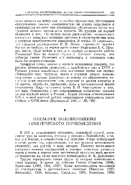 В XIX в. почвоведение становится подлинной наукой, появляется уже ее название, сначала у немцев — Bodenkunde, а затем п в России, в современном его звучании. Число публикаций о почве растет так стремительно, что нет никакой возможности упомянуть все работы и всех авторов. Поэтому постараемся коснуться важных направлений и узловых моментов развития науки о почве в первые семь десятилетий прошлого века, вплоть до появления на ареие мирового почвоведения В. В. Докучаева.