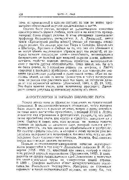 Успехи химии почв не адекватно отразились на практической агрономии. В сельскохозяйственных сочинениях, число которых было весьма велико в разных странах, вопрос о почве освещался чаще всего достаточно примитивно, с позиций XVIII в. Либих издевался над агрономами и физиологами, утверждая, что даже такие простейшие слова, как «соли» и «щелочи», повергают их в ужас. Однако и химия почв того времени не вывела понятие «почвы» за пределы ее пахотного слоя, который казался едии-стенно важным, так как именно он обрабатывался и удобрялся. На помощь пришла геология, в которой к этому времени уже выделились минералогия и петрография. Влияние этих наук на почвоведение было традиционным: Палисси, Эвелина, Фолькингама скорее всего можно назвать геологами.