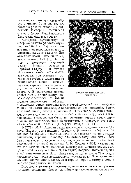 В 1771 г. М. И. Афонии высказал мысль о создании коллекции почв. Первым это выполнил Севергин. В разных губерниях он собирал 54 образца пахотных почв и, сопроводив их поименным описанием, передал Вольному экономическому обществу. Это была первая или, во всяком случае, одна из первых почвенных коллекций в мировой практике. А. И. Ходиев (1865) указывает, что эта коллекция, пополненная некоторыми новыми образцами, существовала еще в 1865 г. и, очевидно, позднее. Возможно, что с ней ознакомился и В. В. Докучаев, когда в конце 70-х годов прошлого века начал исследования русских почв. Напомним, что коллекционирование минералов и горных пород к этому времени не было уже редким занятием.