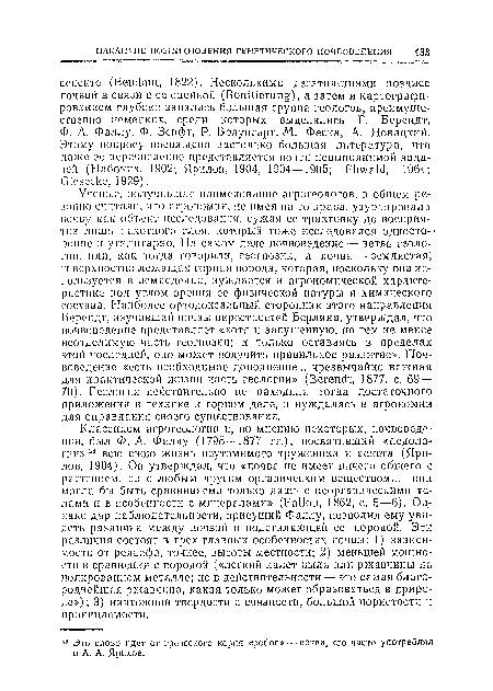 Ученые, получившие панмепованне агрогеологов, в общем резонно считали, что агрономия, не имея па то нрава, узурпировала почву как объект исследования, сужая се трактовку до восприятия лишь пахотного слоя, который тоже исследовался односторонне п утилитарно. На самом деле почвоведение — ветвь геологии, пли, как тогда говорили, геогнозии, а почва —землистая, поверхностно лежащая горная порода, которая, поскольку она используется в земледелии, нуждается в агрономической характеристике под углом зрения ее физической натуры и химического состава. Наиболее ортодоксальный сторонник этого направления Берендт, изучавший почвы окрестностей Берлина, утверждал, что почвоведение представляет «хотя н запущенную, но тем не менее неотделимую часть геогнозии; и только оставаясь в пределах этой последней, оно может получить правильное развитие». Почвоведение «есть необходимое дополнение... чрезвычайно важная для практической жизни часть геологии» (Berendt, 1877, с. 69— 70). Геология действительно не находила тогда достаточного приложения в технике и горном деле, и нуждалась в агрономии для оправдания своего существования.