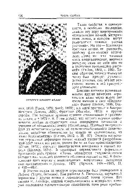 Такие свойства в совокупности, а особенно последние, делают эту кору выветривания «плодоносной почвой, материнским лоном, в котором могут развиваться нежные ростки растений». Но это — благодаря пустотам почвы, ее рыхлости, особому физическому состоянию; почва же как таковая «есть .неорганическая, мертвая материя; сама по себе она не в состоянии производить растений» (Fallou, 1862, с. 106). Таким образом, взгляду Фаллу на почву был присущ дуализм: почва мертвая, она объект геогнозии; жизнь в ней присутствует автономно.