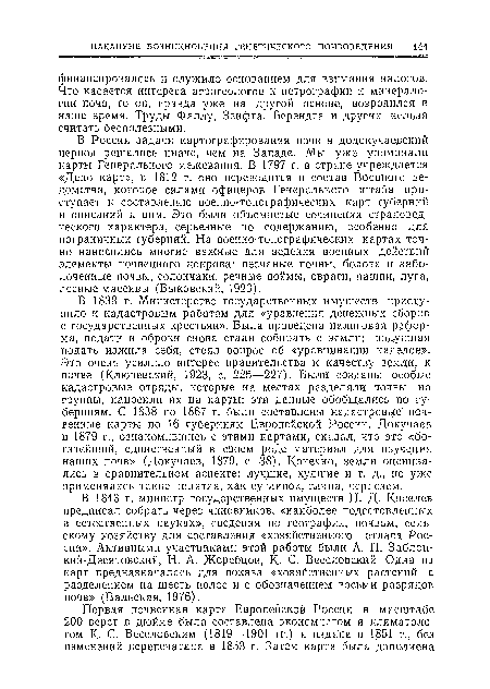 В России задачи картографирования почв в додокучаевский период решались иначе, чем на Западе. Мы уже упоминали карты Генерального межевания. В 1797 г. в стране учреждается «Депо карт», в 1812 г. оно переводится в состав Военного ведомства, которое силами офицеров Генерального штаба приступает к составлению военно-топографических карт губерний и описаний к ним. Это были объемистые сочинения страноведческого характера, серьезные по содержанию, особенно для пограничных губерний. На военно-топографических картах точно наносились многие важные для ведения военных действий элементы почвенного покрова: песчаные почвы, болота и заболоченные почвы, солончаки, речные поймы, овраги, пашни, луга, лесные массивы (Быковский, 1923).