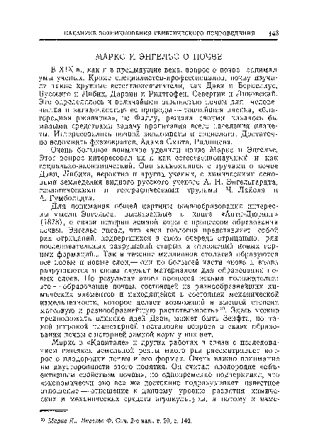 В XIX в., как и в предыдущие века, вопрос о почве занимал умы ученых. Кроме специалистов-профессионалов, почву изучали такие крупные естествоиспытатели, как Дэви и Берцелиус, Буссенго и Либих, Дарвин и Рихтгофен, Севергин п Линовский. Это определялось и величайшей важностью почвы для человечества и загадочностью ее природы — тончайшая пленка, «благородная ржавчина», по Фаллу, решала своими казалось бы малыми средствами задачу пропитания всего населения планеты. Интересовались почвой экономисты и социологи. Достаточно вспомнить физиократов, Адама Смита, Радищева.