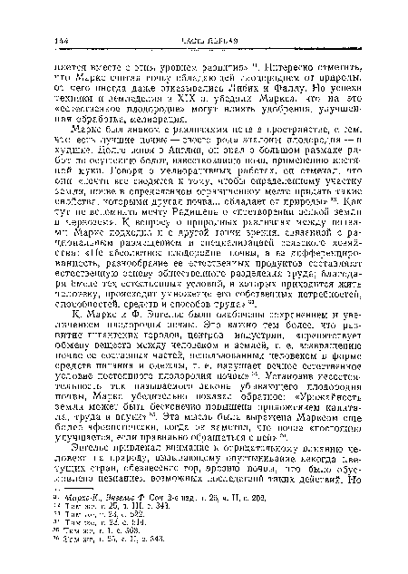 Маркс был знаком с различиями почв в пространстве, с тем, что есть лучшие почвы — своего рода эталоны плодородия — н худшие. Долго живя в Англии, он знал о большом размахе работ по осушению болот, известкованию почв, применению костяной муки. Говоря о мелиоративных работах, он отмечал, что они «почти все сводятся к тому, чтобы определенному участку земли, почве в определенном ограниченном месте придать такие свойства, которыми другая почва... обладает от природы» 32. Как тут не вспомнить мечту Радищева о «претворении всякой земли в чернозем». К вопросу о природных различиях между почвами Маркс подходил и с другой точки зрения, связанной с рациональным размещением и специализацией сельского хозяйства: «Не абсолютное плодородие почвы, а ее дифференциро-ванность, разнообразие ее естественных продуктов составляют естественную основу общественного разделения труда; благодаря ‘смене тех естественных условий, в которых приходится жить человеку, происходит умножение его собственных потребностей, способностей, средств и способов труда» 33.