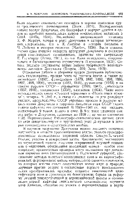 Отдельные работы и сборники трудов Докучаева публиковались неоднократно, прежде всего на русском языке, а также на английском (1893), французском (1879, 1882, 1892, 1893, 1895, 1897, 1899, 1900), чешском (1951, 1953), румынском (1953) и на языках народов СССР — украинском (1949, 1942), латышском (1957, 1959), молдавском (1950), казахском (1954). Чаще всего переиздавались книги «Русский чернозем» и «Наши степи прежде и теперь». В 1945 г., в связи со столетием со дня рождения ученого, правительство СССР учредило премию и золотую медаль имени Докучаева н поручило Академии наук СССР издать полное собрание его сочинений. В 1949—1961 гг. это издание, составившее 9 томов, вышло в свет. В 9-м томе приведен список работ о Докучаеве, изданных до 1958 г.; их число составило 1122. Перечисленные библнографо-статистические данные сами по себе свидетельствуют о крупнейшей роли Докучаева в истории почвоведения и естествознания вообще.