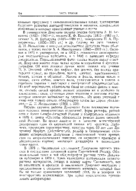 В университете Докучаев слушал лекции ботаника A. IT. Бекетова (1825—1902 гг.), зоолога К. Ф. Кесслера (1815—1881 гг.), химика А. М. Бутлерова (1828—1886 гг.), минералога П. А. Пу-зыревского (1830—1871 гг.) и др. Сильно на него повлиял Д. И. Менделеев, с которым впоследствии Докучаев тесно сблизился, а также геолог А. А. Иностранцев (1843—1919 гг.). Окончив в 1871 г. университет, он в 1872 г. становится «консерватором геологического кабинета», а в 1880 г. занимает кафедру минералогии. Парадоксальный факт: создав новую науку о почве, Докучаев многие годы читал курсы минералогии и кристаллографии. Об этих лекциях лучше всего сказал его ученик П. В. Отоцкий: «Речь без пафоса, без жестов, без всяких ораторских красот, но спокойная, ясная, сжатая, кристаллически точная, меткая и образная... Мысли и факты, всегда ясные и точные, сами собою, помимо воли, укладываются в голове в стройном порядке и действуют с неотразимой убедительностью. По всей вероятности, обаятельны были не столько факты и мысли, сколько самый процесс легкого усвоения их и особенно та таинственная сила, присущая лишь крупным и сильным людям, которая невольно заставляет их слушать... Из моих учителей я знаю еще только одного, обладавшего таким же даром убеждения,— Д. И. Менделеева» (1903, с. 328).