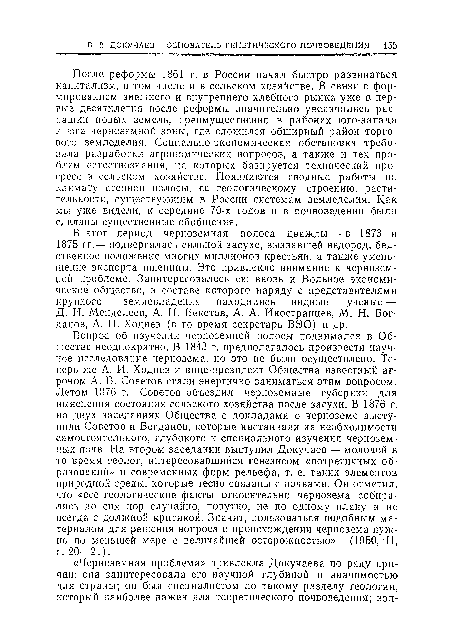 Вопрос об изучении черноземной полосы поднимался в Обществе неоднократно. В 1843 г. предполагалось произвести научное исследование чернозема, но это не было осуществлено. Теперь же А. И. Ходнев и вице-президент Общества известный агроном А. В. Советов стали энергично заниматься этим вопросом. Летом 1876 г. Советов объездил черноземные губернии для выяснения состояния сельского хозяйства после засухи. В 1876 г. на двух заседаниях Общества с докладами о черноземе выступили Советов и Богданов, которые настаивали на необходимости самостоятельного, глубокого и специального изучения черноземных почв. На втором заседании выступил Докучаев — молодой в то время геолог, интересовавшийся генезисом «потретичных образований» и современных форм рельефа, т. е. таких элементоз природной среды, которые тесно связаны с почвами. Он отметил, что «все геологические факты относительно чернозема собирались до сих пор случайно, попутно, не по одному плану и не всегда с должной критикой. Значит, пользоваться подобным материалом для решения вопроса о происхождении чернозема нужно по меньшей мере с величайшей осторожностью» (1950, II, с. 20—21).