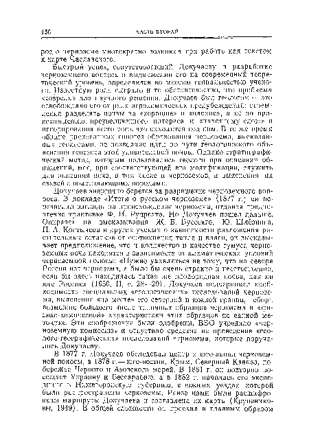 Быстрый успех, сопутствовавший Докучаеву в разработке черноземного вопроса и выдвижении его на современный теоретический уровень, определялся во многом гениальностью ученого. Известную роль сыграло и то обстоятельство, что проблема «созрела» для научного решения. Докучаев был геологом — это освобождало его от ряда агрономических предубеждений: стремления разделять почвы на «хорошие» п «плохие», а не по происхождению, преувеличенного интереса к «пахотному слою» п игнорирования всего того, что находится под ним. В то же время обилие рискованных гипотез образования чернозема, высказанных геологами, ие позволяло идти по пути геологического объяснения генезиса этой удивительной почвы. Однако стратиграфический метод, которым пользовались геологи при описании обнажений, мог, при соответствующей его модификации, служить для описания почв, в том числе и черноземов, и выяснения их связей с подстилающими породами.