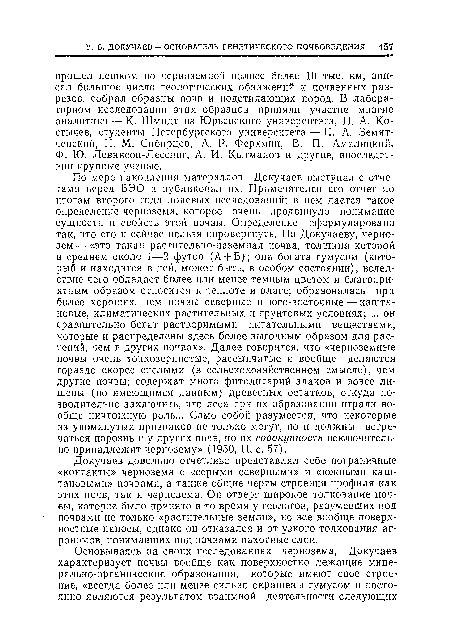 По мере накопления материалов Докучаев выступал с отчетами перед ВЭО и публиковал их. Примечателен его отчет но итогам второго года полевых исследовании; в нем дается такое определение чернозема, которое очень продвинуло понимание сущности п свойств этой почвы. Определение сформулировано так, что его п сейчас нельзя опровергнуть. По Докучаеву, чернозем— «это такая растительно-наземная почва, толщина которой в среднем около 1—2 футов (А + В); она богата гумусом (который и находится в ней, может быть, в особом состоянии), вследствие чего обладает более или менее темным цветом и благоприятным образом относится к теплоте и влаге; образовалась при более хороших, чем почвы северные и юго-восточные — каштановые, климатических растительных и грунтовых условиях; ... он сравнительно богат растворимыми питательными веществами, которые и распределены здесь более выгодным образом для растений, чем в других почвах». Далее говорится, что «черноземные почвы очень тонкозернистые, рассыпчатые и вообще делаются гораздо скорее спелыми (в сельскохозяйственном смысле), чем другие почвы; содержат много фитолитарий злаков и вовсе лишены (по имеющимся данным) древесных остатков, откуда позволительно заключить, что леса при их образовании играли вообще ничтожную роль... Само собой разумеется, что некоторые из упомянутых признаков не только могут, но и должны встречаться порознь и у других почв, но их совокупность исключительно принадлежит чернозему» (1950, II, с. 57).