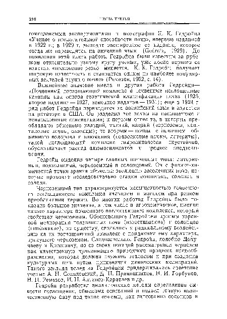 Важнейшее значение имела и другая работа Гедройца<— «Почвенный поглощающий комплекс и почвенные поглощенные катионы как основа генетической классификации почв» (1925, второе издание— 1927, немецкое издание— 1931); еще в 1924 г. ряд работ Гедройца переводится на английский язык и издается на ротаторе в США. Он разделил все почвы на насыщенные и ненасыщенные основаниями; к первым отнес те, в которых преобладают обменные кальций, магний, натрий (черноземы, каштановые почвы, солонцы); ко вторым — почвы с наличием обменного водорода и алюминия (подзолистые почвы, латериты), такой поглощающий комплекс гидролитически неустойчив, обусловливает распад алюмосиликатов и процесс оподзоли-вания.