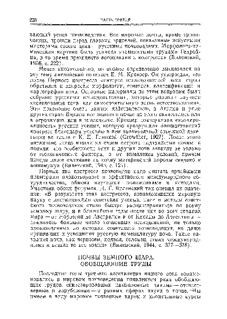 Менее эмоционально, но вполне определенно высказался па эту тему английский почвовед Е. М. Кровзер. Он утверждал, что после Первого конгресса «интерес исследователей всех стран обратился к вопросам морфологии, генезиса, классификации и картографии почв. Основные материалы по этим вопросам были собраны русскими исследователями, которые развили научное исследование почв как самостоятельную ветвь естествознания». Это признание очень важно: действительно, в Англии и ряде других стран Европы все знания о почве до этого включались или в агрохимию, или в земледелие. Кровзер подчеркивал «изолированность» русских ученых, которую «разрушил» Вашингтонский конгресс благодаря участию в нем значительной советской делегации во главе с К- Д. Глинкой (Сго уШег, 1927). После этого англичане легко нашли на своем острове подзолистые почвы и поняли, что особенности этих и других почв зависят не только от геологического фактора, а от комплекса условий, причем иногда даже «влияние на почву материнской породы сведено к минимуму» (Виленский, 1945, с. 121).