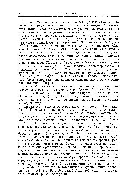 Такова же заслуга по отношению к почвам Австралии Дж. А. Прескотта, начавшего еще в конце 20-х годов продолжающиеся им до сих пор исследования почв пятого континента. Первые агрономические работы, в которых содержались некоторые сведения о почвах, начали появляться здесь с 1916 г. В 1931 г. Прескотт, после участия во Втором международном конгрессе, составляет схематическую карту почв Австралии, располагая уже материалами по их морфологии и небольшим набором анализов (Глазовская, 1952). Через два года он ее уточняет и публикует, назвав осторожно картой «почвенных зон». На ней показаны оподзоленные почвы восточного побережья, различные красноцветные почвы, барханные пески пустынь; темно-цветные почвы субтропиков рискованно названы черноземами. Выделены широко распространенные в Австралии солонцовые почвы, носящие местное название «mallcc». Прескотт позаботился о том, чтобы показать на карте древние латеритные коры в тех местах, где сейчас процессы почвообразования имеют иной характер (Prescott, 1933). Рассматриваемая карта не была точной, но многое вскрыла. К имевшимся о красноземных почвах данным по Африке, Юго-Восточной Азии добавился материал по Южной Америке и Австралии.