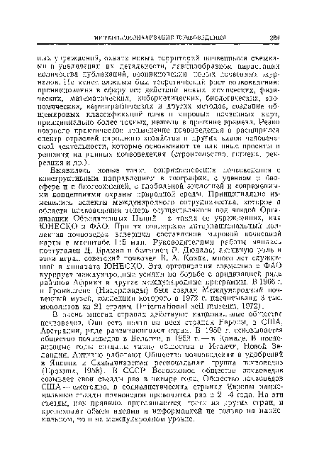 Выявились новые точкт] соприкосновения почвоведения с конструктивным направлением в географии, с учением о биосфере и с биогеохимией, с глобальной экологией и современными концепциями охраны природной среды. Принципиально изменились аспекты международного сотрудничества, которое в области почвоведения теперь осуществляется под эгидой Организации Объединенных Наций — в таких ее учреждениях, как ЮНЕСКО и ФАО. При их поддержке интернациональный коллектив почвоведов завершил составление мировой почвенной карты в масштабе 1:5 млн. Руководителями работы явились португалец Д. Брамао и бельгиец Р. Дюдаль; активную роль в этом играл советский почвовед В. А. Ковда, много лет служивший в аппарате ЮНЕСКО. Эта организация совместно с ФАО курирует международные усилия по борьбе с аридизацией ряда районов Африки и другие международные программы. В 1966 г. в Гронингене (Нидерланды) был создан Международный почвенный музей, коллекции которого в 1972 г. насчитывали 3 тыс. монолитов из 21 страны (International soil museum, 1972).