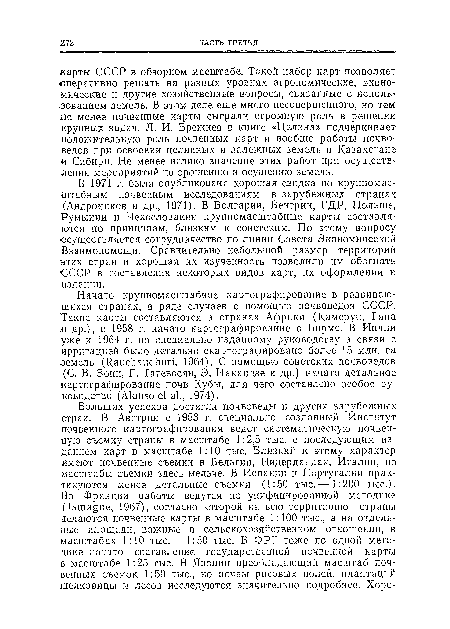 В 1971 г. была опубликована хорошая сводка по. крупномасштабным почвенным исследованиям в зарубежных странах (Андроников и др., 1971). В Болгарии, Венгрии, ГДР, Польше, Румынии н Чехословакии крупномасштабные карты составляются по принципам, близким к советским. По этому вопросу осуществляется сотрудничество по линии Совета Экономической Взаимопомощи. Сравнительно небольшой размер территорий этих стран и хорошая их изученность позволили им обогнать ■СССР в составлении некоторых видов карт, их оформлении и издании.