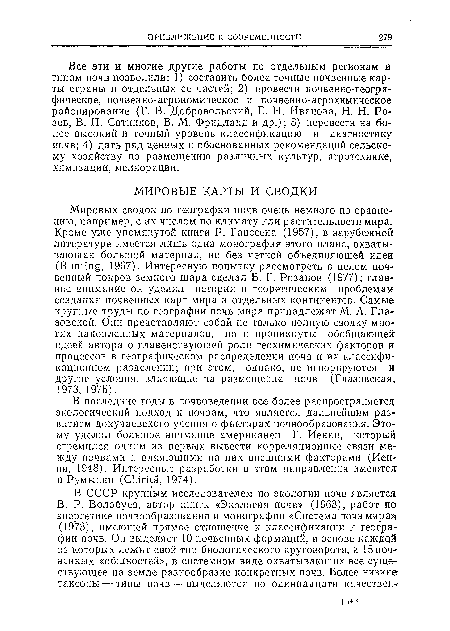 Мировых сводок по географии почв очень немного по сравнению, например, с их числом по климату или растительности мира. Кроме уже упомянутой книги Р. Ганссена (1957), в зарубежной литературе имеется лишь одна монография этого плана, охватывающая большой материал, но без четкой объединяющей идеи (Bunting, 1967). Интересную попытку рассмотреть в целом почвенный покров земного шара сделал Б. Г. Розанов (1977); главное внимание он уделил истории и теоретическим проблемам создания почвенных карт мира и отдельных континентов. Самые крупные труды по географии почв мира принадлежат М. А. Гла-зовской. Они представляют собой не только полную сводку многих накопленных материалов, но н проникнуты обобщающей идеей автора о главенствующей роли геохимических факторов и процессов в географическом распределении почв и их классификационном разделении; при этом, однако, не игнорируются и другие условия, влияющие па размещение почв (Глазовская, 1973, 1975).