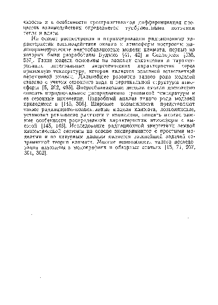 На основе рассмотрения и параметризации радиационных характеристик взаимодействия океана и атмосферы построены малопараметрические энергобалансовые модели климата, первые из которых были разработаны Будыко [41, 42] и Селлерсом [536, 537]. Такие модели основаны иа законах сохранения и параметризации интегральных энергетических характеристик через приземную температуру, которая является основной естественной переменной модели. Дальнейшее развитие такого рода моделей связано с учетом сезонного хода и вертикальной структуры атмосферы [5, 202, 495]. Энергобалансовые модели смогли достоверно описать меридиональное распределение приземной температуры и ее сезонные изменения. Подробный анализ такого рода моделей приводится в [145, 308]. Широкие возможности представляют также радиационно-конвективные модели климата, позволяющие, установив равновесие радиации и конвекции, описать многие важные особенности распределения характеристик атмосферы с высотой [145, 146]. Исследование радиационной энергетики земной климатической системы на основе экспериментов с простыми моделями и по натурным данным является важнейшей задачей современной теории климата. Многие возможности такого исследования изложены в монографиях и обзорных статьях [15, 71, 207, 301, 302].