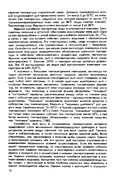 В водоемах с большими температурными перепадами, амплитуда которых достигает нескольких десятков градусов, обитают эвритермные рыбы. Если в основе адаптации стенотермных рыб лежат поведение, актив- ный выбор мест обитания, то в основе адаптации эвритермных рыб — глубокие биохимические механизмы (изменение концентрации ферментов, их активности, удельного веса отдельных изоформ того или иного фермента). Так, например, у радужной форели обнаружены "тепловые" и "холодовые" варианты, различающиеся между собой по степени сродства к субстратам двух важнейших ферментов — ацетилхолинэстеразы и пи-руваткиназы. "Тепловые" изоферменты проявляют высокое сродство к субстратам при температурах, близких к "верхнему диапазону" для данного вида (приблизительно 15—20°С), и быстро утрачивают его при низких температурах (примерно 10°С и ниже). Напротив, "холодовые" изоферменты лучше всего связывают субстрат при температурах менее 10°С, а при более высоких температурах обнаруживают к нему меньшее сродство, чем "тепловые" варианты [195].