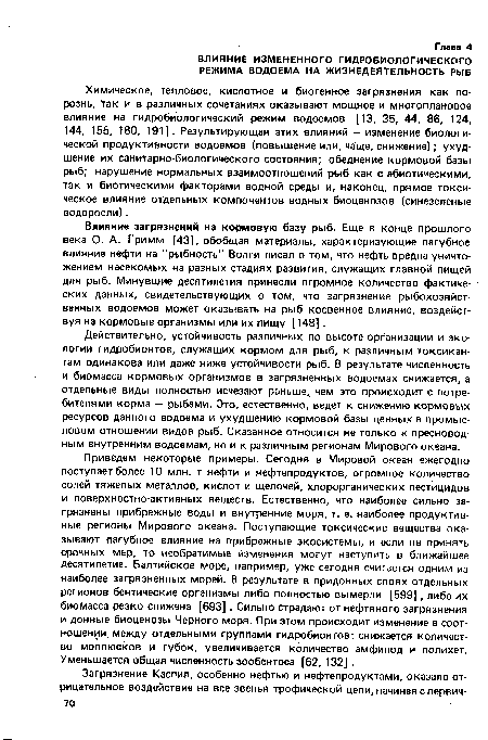 Приведем некоторые примеры. Сегодня в Мировой океан ежегодно поступает более 10 млн. т нефти и нефтепродуктов, огромное количество солей тяжелых металлов, кислот и щелочей, хлорорганических пестицидов и поверхностно-активных веществ. Естественно, что наиболее сильно загрязнены прибрежные воды и внутренние моря, т. е. наиболее продуктивные регионы Мирового океана. Поступающие токсические вещества оказывают пагубное влияние на прибрежные экосистемы, и если не принять срочных мер, то необратимые изменения могут наступить в ближайшее десятилетие. Балтийское море, например, уже сегодня считается одним из наиболее загрязненных морей. В результате в придонных слоях отдельных регионов бентические организмы либо полностью вымерли [599], либо их биомасса резко снижена [693] . Сильно страдают от нефтяного загрязнения и донные биоценозы Черного моря. При этом происходит изменение в соотношении между отдельными группами гидробионтов: снижается количество моллюсков и губок, увеличивается количество амфипод и полихет. Уменьшается общая численность зообентоса [62, 132] .