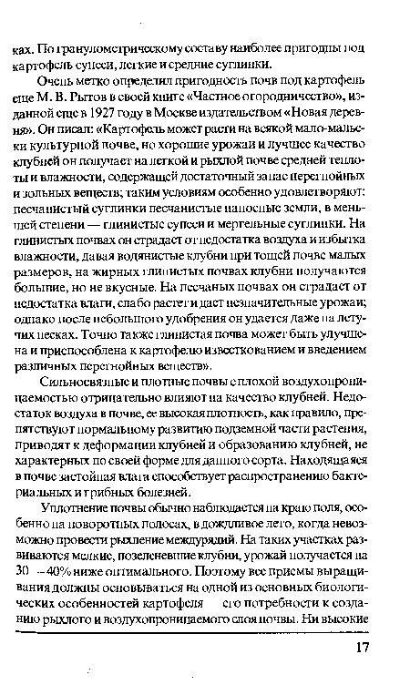 Очень метко определил пригодность почв под картофель еще М. В. Рытов в своей книге «Частное огородничество», изданной еще в 1927 году в Москве издательством «Новая деревня». Он писал: «Картофель может расти на всякой мало-мальс-ки культурной почве, но хорошие урожаи и лучшее качество клубней он получает на легкой и рыхлой почве средней теплоты и влажности, содержащей достаточный запас перегнойных и зольных веществ; таким условиям особенно удовлетворяют: песчанистый суглинки песчанистые наносные земли, в меньшей степени — глинистые супеси и мергельные суглинки. На глинистых почвах он страдает от недостатка воздуха и избытка влажности, давая водянистые клубни при тощей почве малых размеров, на жирных глинистых почвах клубни получаются большие, но не вкусные. На песчаных почвах он страдает от недостатка влаги, слабо растет и дает незначительные урожаи; однако после небольшого удобрения он удается даже на летучих песках. Точно также глинистая почва может быть улучшена и приспособлена к картофелю известкованием и введением различных перегнойных веществ».