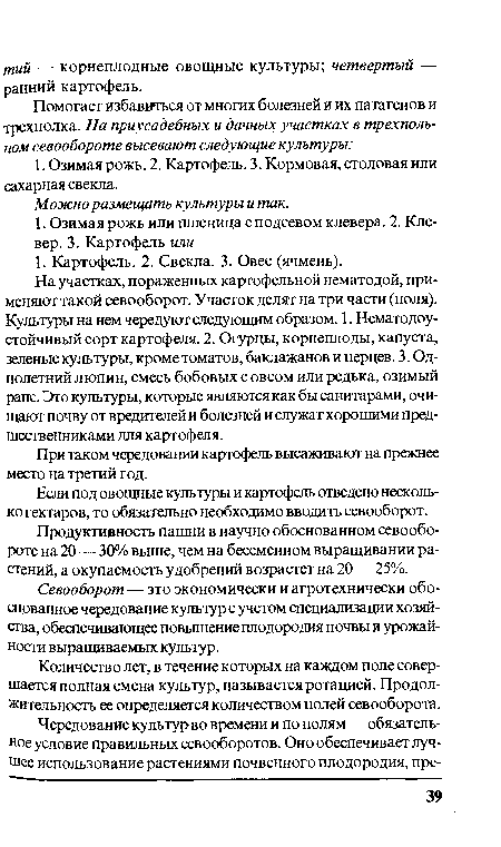 На участках, пораженных картофельной нематодой, применяют такой севооборот. Участок делят на три части (поля). Культуры на нем чередуют следующим образом. 1. Нематодоустойчивый сорт картофеля. 2. Огурцы, корнеплоды, капуста, зеленые культуры, кроме томатов, баклажанов и перцев. 3. Однолетний люпин, смесь бобовых с овсом или редька, озимый рапс. Это культуры, которые являются как бы санитарами, очищают почву от вредителей и болезней и служат хорошими предшественниками для картофеля.