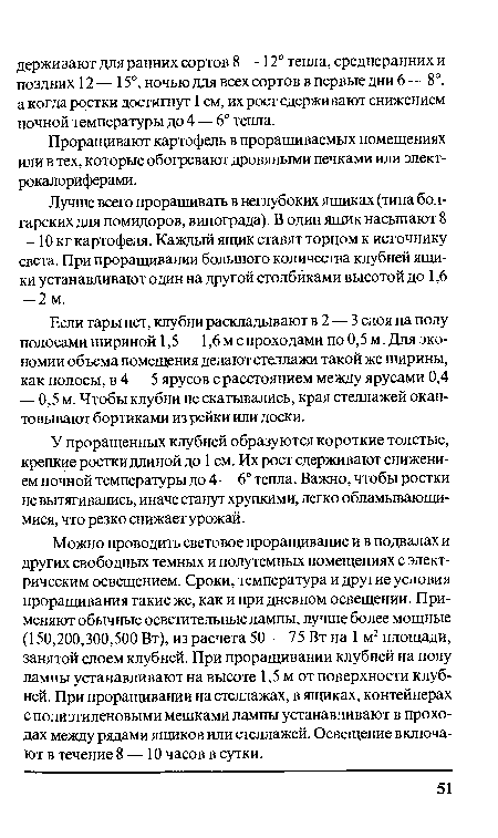 Можно проводить световое проращивание и в подвалах и других свободных темных и полутемных помещениях с электрическим освещением. Сроки, температура и другие условия проращивания такие же, как и при дневном освещении. Применяют обычные осветительные лампы, лучше более мощные (150,200,300,500 Вт), из расчета 50 — 75 Вт на 1 м2 площади, занятой слоем клубней. При проращивании клубней на полу лампы устанавливают на высоте 1,5 м от поверхности клубней. При проращивании на стеллажах, в ящиках, контейнерах с полиэтиленовыми мешками лампы устанавливают в проходах между рядами ящиков или стеллажей. Освещение включают в течение 8 — 10 часов в сутки.