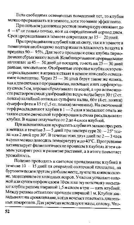 При проращивании клубней как на свету, так и в темноте в помещении необходимо поддерживать влажность воздуха в пределах 90 — 95%. Для этого проходы и сами клубни периодически сбрызгивают водой. Комбинированное проращивание начинают за 45 — 50 дней до посадки, то есть на 25 — 30 дней раньше, чем световое. Отобранные здоровые клубни осторожно раскладывают в ящики и ставят в темное или слабо освещаемое помещение. Через 25 — 30 дней берут такие же ящики, как и д ля светового проращивания, насыпают в них торфокрош-ку слоем 5 см, хорошо сбрызгивают ее водой, а при возможности раствором смеси удобрений (на ведро воды берут 30 г (2 ст. ложки) калийной соли или сульфата калия, 60 г (4 ст. ложки) суперфосфата и 15 г (1,5 ст. ложки) мочевины). На смоченный торф раскладывают клубни в 1 — 2 слоя и засыпают опять же таким слоем смоченной торфокрошки и снова раскладывают клубни. В ящике получается от 2 до 4 слоев клубней.