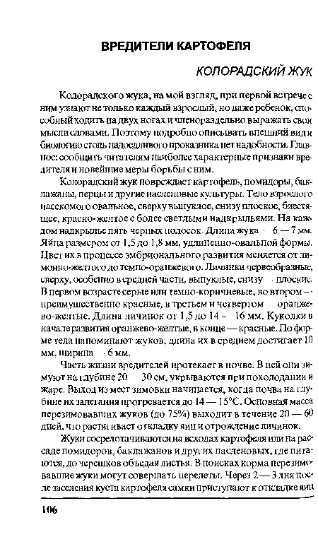 Колорадский жук повреждает картофель, помидоры, баклажаны, перцы и другие пасленовые культуры. Тело взрослого насекомого овальное, сверху выпуклое, снизу плоское, блестящее, красно-желтое с более светлыми надкрыльями. На каждом надкрылье пять черных полосок. Длина жука — 6 — 7 мм. Яйца размером от 1,5 до 1,8 мм, удлиненно-овальной формы. Цвет их в процессе эмбрионального развития меняется от ли-монно-желтого до темно-оранжевого. Личинки червеобразные, сверху, особенно в средней части, выпуклые, снизу—плоские. В первом возрасте серые или темно-коричневые, во втором — преимущественно красные, в третьем и четвертом — оранжево-желтые. Длина личинок от 1,5 до 14 — 16 мм. Куколки в начале развития оранжево-желтые, в конце—красные. По форме тела напоминают жуков, длина их в среднем достигает 10 мм, ширина — 6 мм.