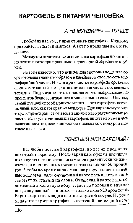 Не всем известно, что ценные для здоровья вещества сосредоточены главным образом в камбиевом слое, то есть в периферийной части. И если при очистке картофеля срезается слишком толстый слой, то значительная часть этих веществ теряется. Подсчитано, что с очистками мы выбрасываем 20 процентов белков, витаминов и минеральных солей. Поэтому самый лучший способ приготовления — это картофель неочищенный, или, как говорят, «в мундире». При варке кожура картофеля предохраняет от вымывания из него растворимых веществ. На вкус неочищенный картофель ничуть не хуже и выглядит аппетитно, особенно если его запекают с кожурой в духовке или в печи.