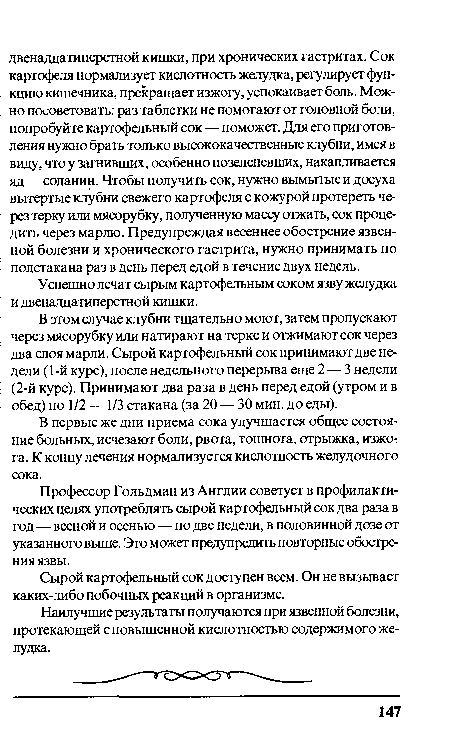 В этом случае клубни тщательно моют, затем пропускают через мясорубку или натирают на терке и отжимают сок через два слоя марли. Сырой картофельный сок принимают две недели (1 -й курс), после недельного перерыва еще 2 — 3 недели (2-й курс). Принимают два раза в день перед едой (утром и в обед) по 1/2 — 1/3 стакана (за 20 — 30 мин. до еды).